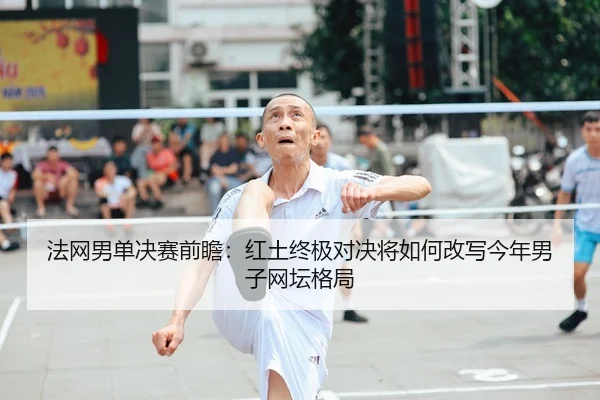 法网男单决赛前瞻：红土终极对决将如何改写今年男子网坛格局